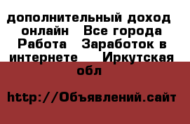 дополнительный доход  онлайн - Все города Работа » Заработок в интернете   . Иркутская обл.